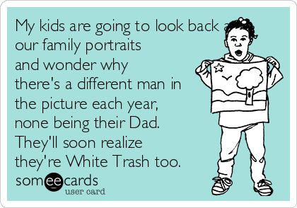 My kids are going to look back at
our family portraits
and wonder why
there's a different man in
the picture each year,
none being their Dad.
They'll soon realize
they're White Trash too. 