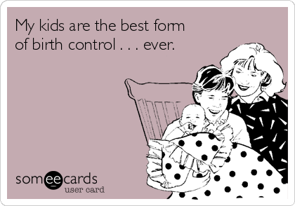 My kids are the best form
of birth control . . . ever.
