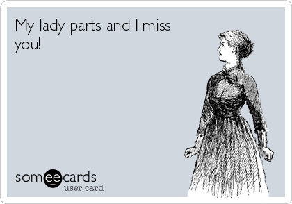 My lady parts and I miss
you!