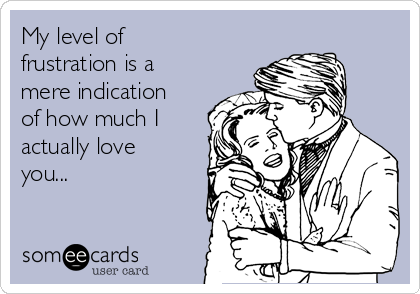 My level of
frustration is a
mere indication
of how much I
actually love
you...