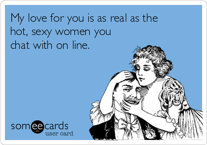 My love for you is as real as the
hot, sexy women you
chat with on line.