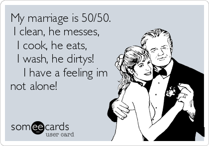 My marriage is 50/50.  
 I clean, he messes,  
  I cook, he eats,      
  I wash, he dirtys!   
    I have a feeling im
not alone!