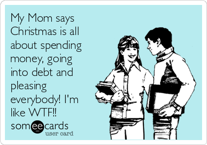 My Mom says
Christmas is all
about spending
money, going
into debt and
pleasing
everybody! I'm
like WTF!!