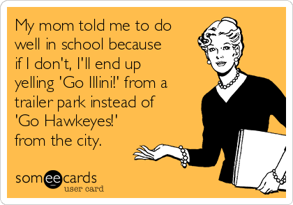My mom told me to do
well in school because
if I don't, I'll end up
yelling 'Go Illini!' from a
trailer park instead of 
'Go Hawkeyes!'
from the city.