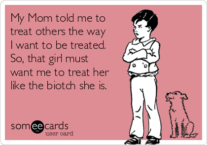My Mom told me to
treat others the way
I want to be treated. 
So, that girl must
want me to treat her
like the biotch she is.