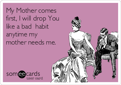 My Mother comes
first, I will drop You
like a bad  habit
anytime my
mother needs me. 