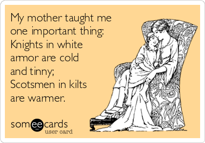 My mother taught me
one important thing:
Knights in white
armor are cold
and tinny;
Scotsmen in kilts
are warmer.