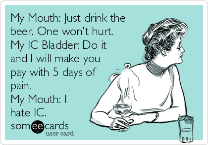 My Mouth: Just drink the
beer. One won't hurt.
My IC Bladder: Do it
and I will make you
pay with 5 days of
pain.
My Mouth: I 
hate IC. 
