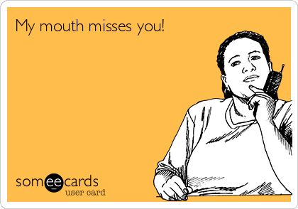 My mouth misses you!