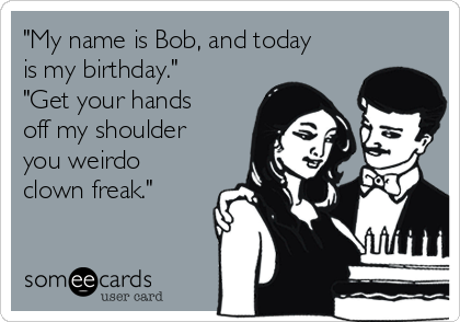 "My name is Bob, and today
is my birthday."
"Get your hands
off my shoulder
you weirdo
clown freak."