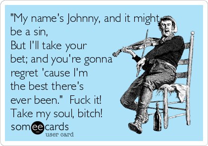 "My name's Johnny, and it might
be a sin,
But I'll take your
bet; and you're gonna
regret 'cause I'm
the best there's
ever been."  Fuck it!
Take my soul, bitch!