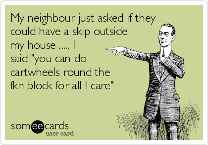 My neighbour just asked if they
could have a skip outside
my house ..... I
said "you can do
cartwheels round the
fkn block for all I care" 
