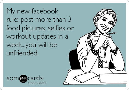 My new facebook
rule: post more than 3
food pictures, selfies or
workout updates in a
week...you will be
unfriended.