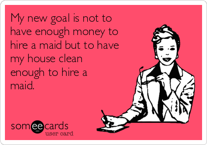 My new goal is not to
have enough money to
hire a maid but to have
my house clean
enough to hire a
maid.