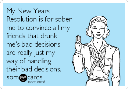 My New Years
Resolution is for sober
me to convince all my
friends that drunk
me's bad decisions
are really just my
way of handling
their bad decisions.