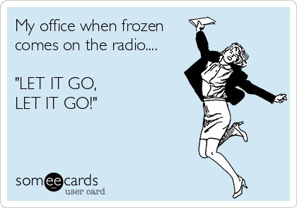 My office when frozen 
comes on the radio....

"LET IT GO,
LET IT GO!"