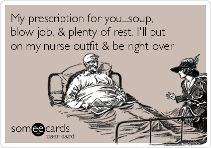My prescription for you...soup,
blow job, & plenty of rest. I'll put
on my nurse outfit & be right over