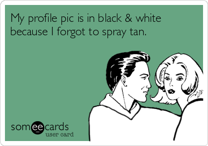 My profile pic is in black & white
because I forgot to spray tan.
