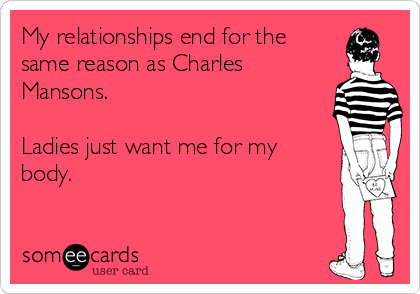 My relationships end for the
same reason as Charles
Mansons. 

Ladies just want me for my
body.
