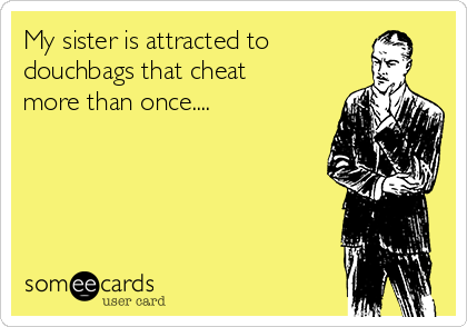 My sister is attracted to
douchbags that cheat
more than once.... 