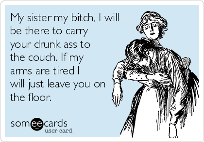 My sister my bitch, I will
be there to carry
your drunk ass to
the couch. If my
arms are tired I
will just leave you on
the floor.