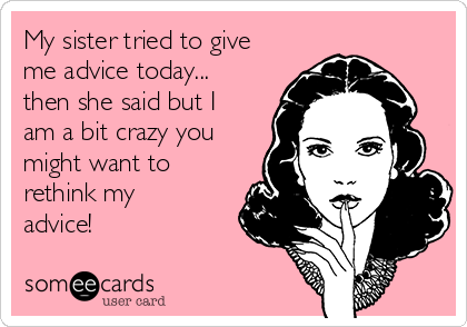 My sister tried to give
me advice today...
then she said but I
am a bit crazy you
might want to
rethink my
advice!