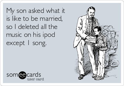 My son asked what it
is like to be married,
so I deleted all the
music on his ipod
except 1 song.