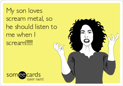 My son loves
scream metal, so
he should listen to
me when I
scream!!!!!!
