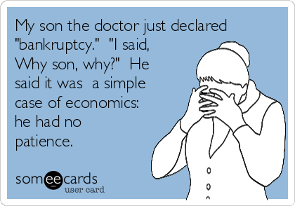 My son the doctor just declared 
"bankruptcy."  "I said,
Why son, why?"  He
said it was  a simple
case of economics:
he had no
patience.