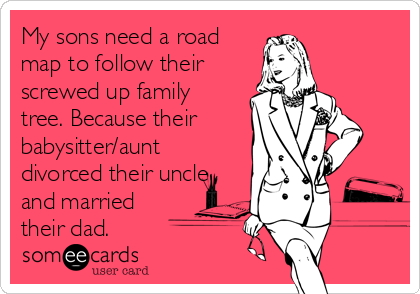 My sons need a road
map to follow their
screwed up family
tree. Because their
babysitter/aunt
divorced their uncle
and married
their dad.