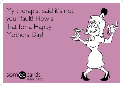 My therapist said it's not
your fault! How's
that for a Happy
Mothers Day!