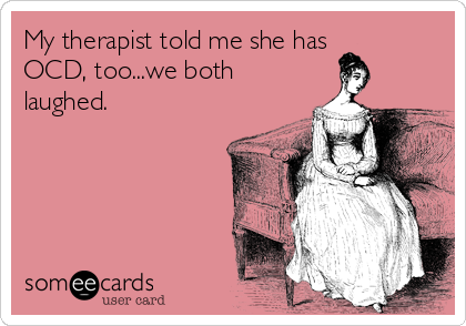 My therapist told me she has 
OCD, too...we both
laughed.