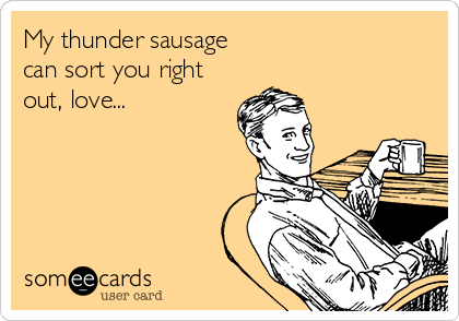 My thunder sausage
can sort you right
out, love...