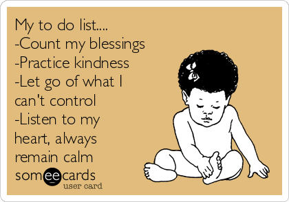 My to do list....
-Count my blessings
-Practice kindness
-Let go of what I
can't control
-Listen to my
heart, always
remain calm