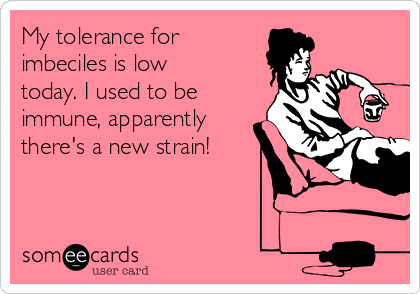My tolerance for
imbeciles is low
today. I used to be
immune, apparently
there's a new strain!