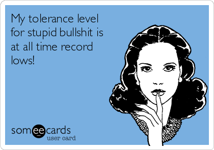 My tolerance level
for stupid bullshit is
at all time record
lows! 