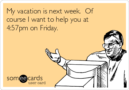 My vacation is next week.  Of
course I want to help you at
4:57pm on Friday. 