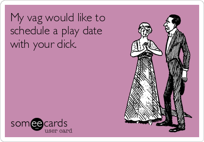 My vag would like to
schedule a play date
with your dick. 