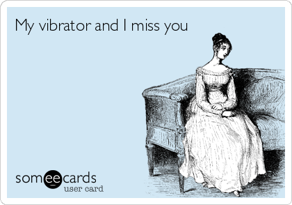My vibrator and I miss you