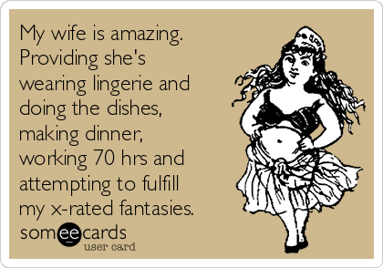 My wife is amazing.
Providing she's
wearing lingerie and 
doing the dishes,
making dinner,
working 70 hrs and
attempting to fulfill
my x-rated fantasies.