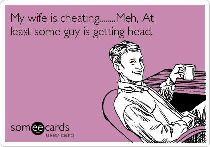 My wife is cheating........Meh, At
least some guy is getting head.