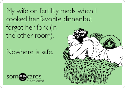 My wife on fertility meds when I
cooked her favorite dinner but
forgot her fork (in
the other room). 

Nowhere is safe.