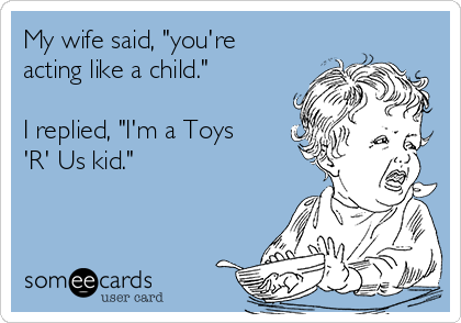 My wife said, "you're
acting like a child."

I replied, "I'm a Toys
'R' Us kid."