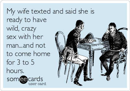 My wife texted and said she is
ready to have
wild, crazy
sex with her
man...and not
to come home
for 3 to 5
hours.