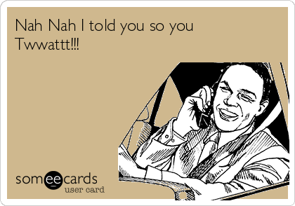 Nah Nah I told you so you
Twwattt!!! 