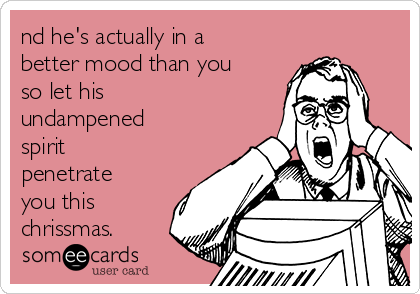 nd he's actually in a
better mood than you
so let his
undampened
spirit
penetrate
you this
chrissmas.