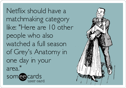 Netflix should have a
matchmaking category
like: "Here are 10 other
people who also
watched a full season
of Grey's Anatomy in
one day in your
area." 