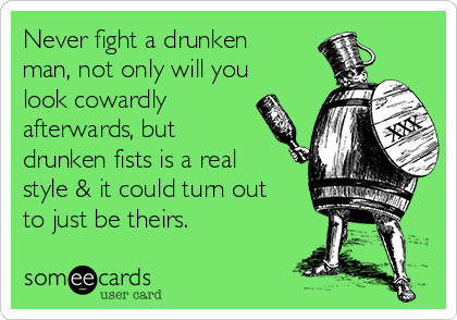 Never fight a drunken
man, not only will you
look cowardly
afterwards, but
drunken fists is a real
style & it could turn out
to just be theirs.