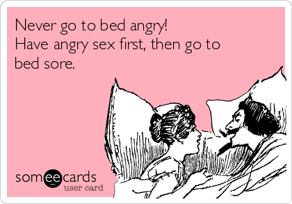 Never go to bed angry!
Have angry sex first, then go to
bed sore.