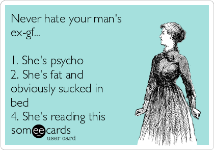 Never hate your man's
ex-gf...

1. She's psycho
2. She's fat and
obviously sucked in
bed 
4. She's reading this